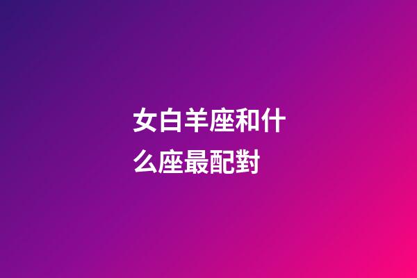 女白羊座和什么座最配對-第1張-星座運勢-玄機派