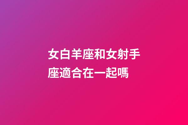 女白羊座和女射手座適合在一起嗎-第1張-星座運勢-玄機派