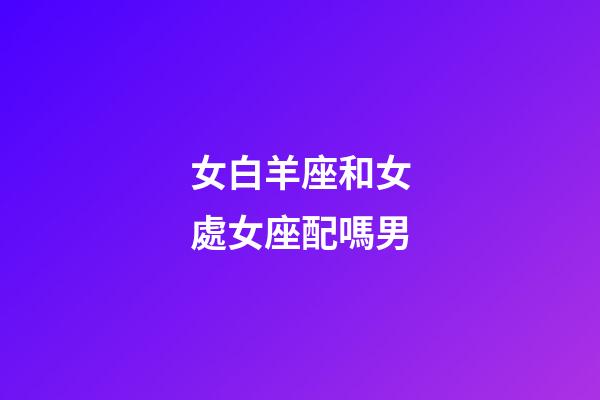 女白羊座和女處女座配嗎男-第1張-星座運勢-玄機派