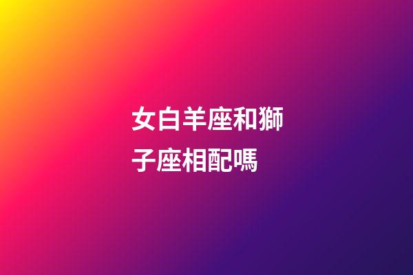 女白羊座和獅子座相配嗎-第1張-星座運勢-玄機派