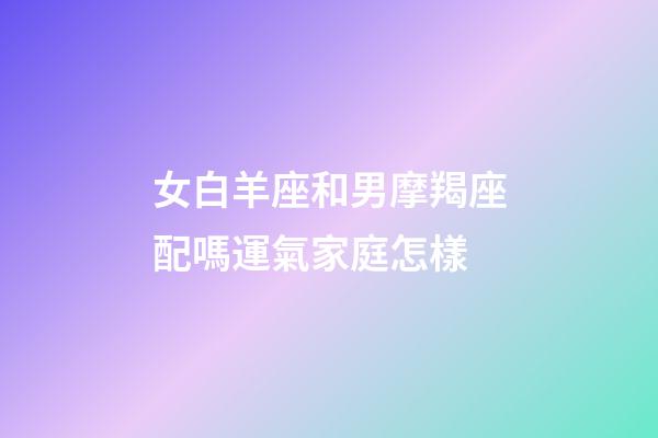 女白羊座和男摩羯座配嗎運氣家庭怎樣-第1張-星座運勢-玄機派