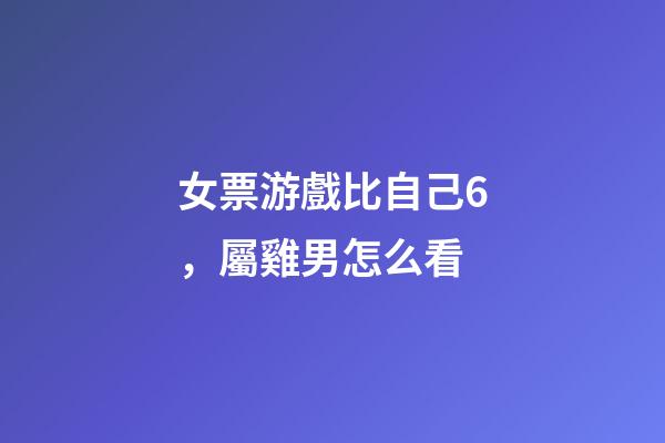 女票游戲比自己6，屬雞男怎么看