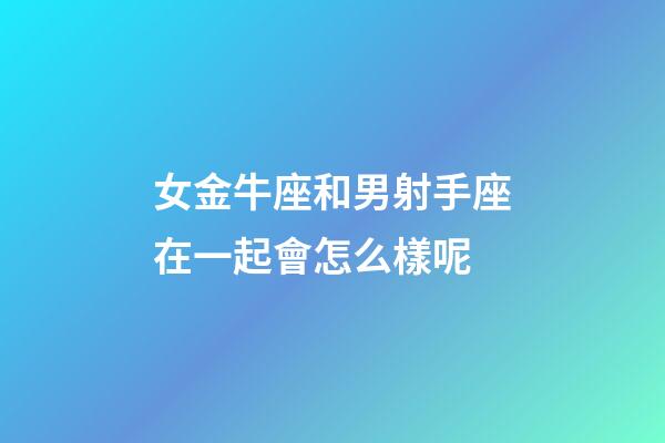 女金牛座和男射手座在一起會怎么樣呢-第1張-星座運勢-玄機派
