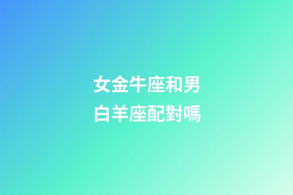 女金牛座和男白羊座配對嗎-第1張-星座運(yùn)勢-玄機(jī)派