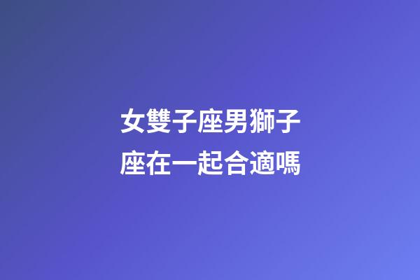 女雙子座男獅子座在一起合適嗎-第1張-星座運勢-玄機派
