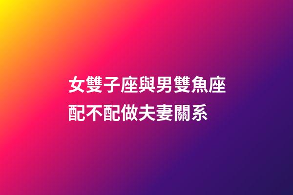 女雙子座與男雙魚座配不配做夫妻關系-第1張-星座運勢-玄機派