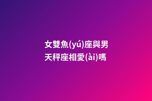 女雙魚(yú)座與男天秤座相愛(ài)嗎-第1張-星座運(yùn)勢(shì)-玄機(jī)派