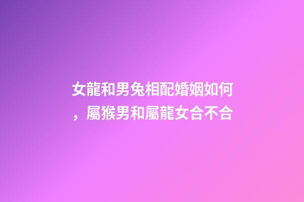 女龍和男兔相配婚姻如何，屬猴男和屬龍女合不合-第1張-觀點-玄機派