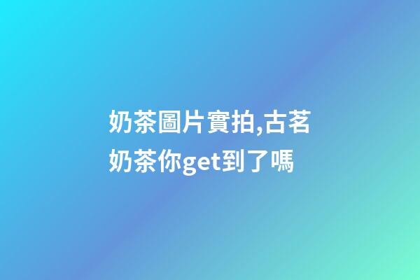 奶茶圖片實拍,古茗奶茶你get到了嗎-第1張-觀點-玄機派