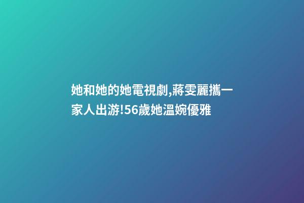 她和她的她電視劇,蔣雯麗攜一家人出游!56歲她溫婉優雅-第1張-觀點-玄機派