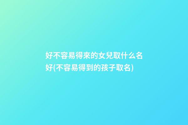 好不容易得來的女兒取什么名好(不容易得到的孩子取名)