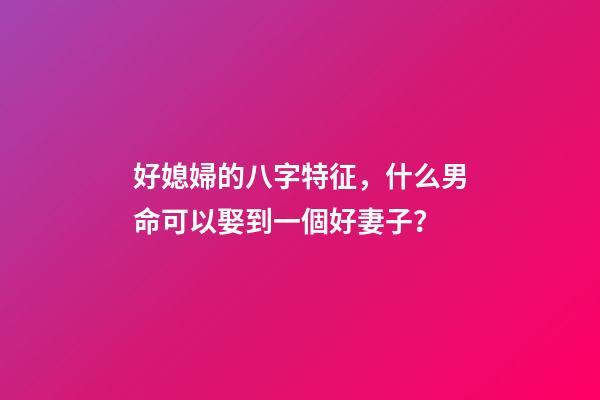 好媳婦的八字特征，什么男命可以娶到一個好妻子？