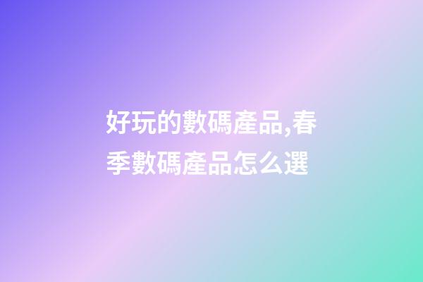好玩的數碼產品,春季數碼產品怎么選-第1張-觀點-玄機派