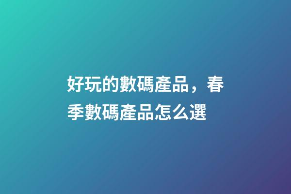 好玩的數碼產品，春季數碼產品怎么選-第1張-觀點-玄機派