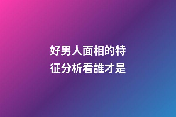 好男人面相的特征分析看誰才是