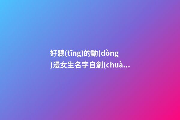 好聽(tīng)的動(dòng)漫女生名字自創(chuàng)(好聽(tīng)的動(dòng)漫女孩名字大全)