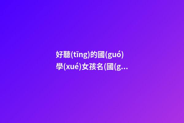 好聽(tīng)的國(guó)學(xué)女孩名(國(guó)學(xué)起女孩名)