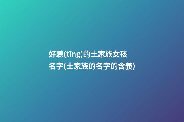 好聽(tīng)的土家族女孩名字(土家族的名字的含義)