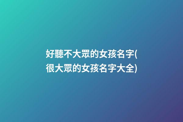 好聽不大眾的女孩名字(很大眾的女孩名字大全)