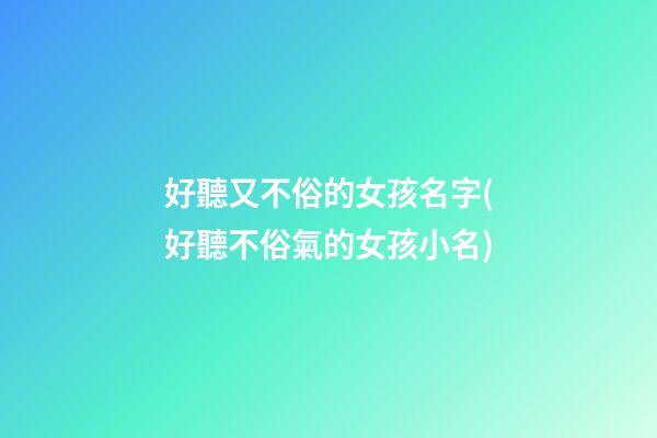 好聽又不俗的女孩名字(好聽不俗氣的女孩小名)