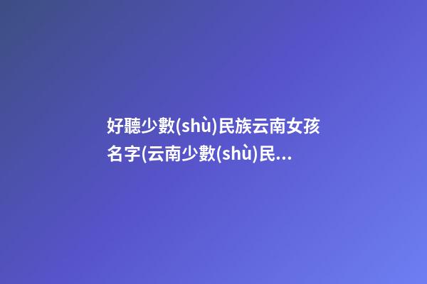 好聽少數(shù)民族云南女孩名字(云南少數(shù)民族女孩怎么樣)