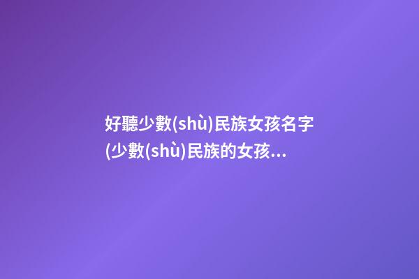 好聽少數(shù)民族女孩名字(少數(shù)民族的女孩名字有哪些)