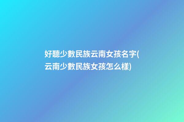 好聽少數民族云南女孩名字(云南少數民族女孩怎么樣)