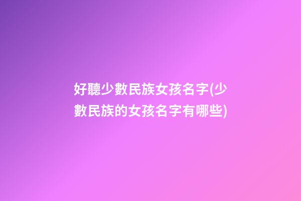 好聽少數民族女孩名字(少數民族的女孩名字有哪些)