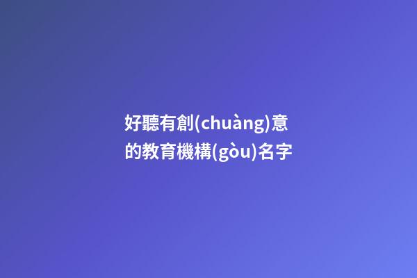 好聽有創(chuàng)意的教育機構(gòu)名字