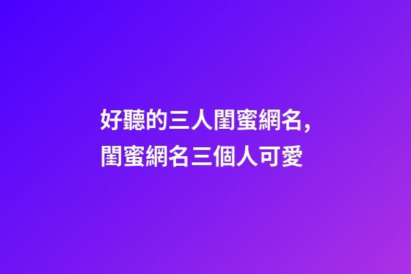 好聽的三人閨蜜網名,閨蜜網名三個人可愛