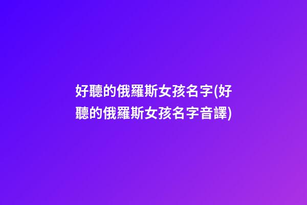好聽的俄羅斯女孩名字(好聽的俄羅斯女孩名字音譯)
