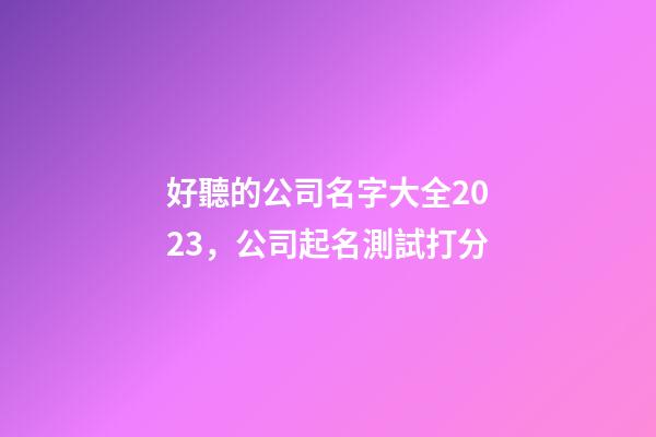 好聽的公司名字大全2023，公司起名測試打分