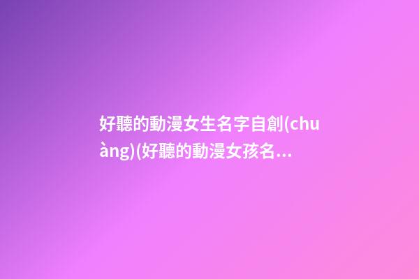 好聽的動漫女生名字自創(chuàng)(好聽的動漫女孩名字大全)