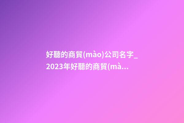 好聽的商貿(mào)公司名字_2023年好聽的商貿(mào)公司名字大全-第1張-公司起名-玄機(jī)派