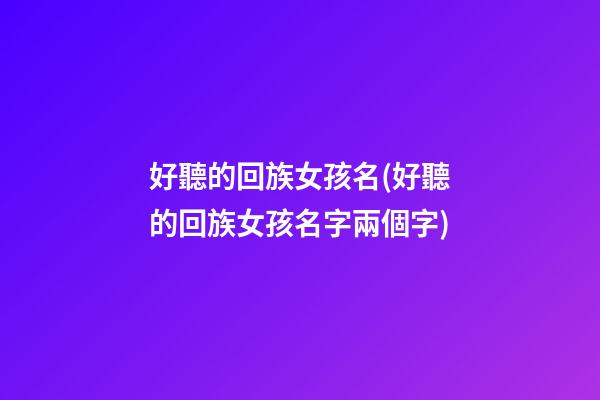 好聽的回族女孩名(好聽的回族女孩名字兩個字)