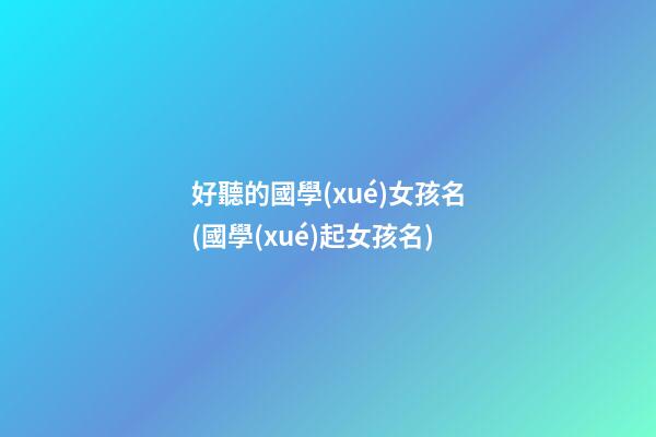 好聽的國學(xué)女孩名(國學(xué)起女孩名)