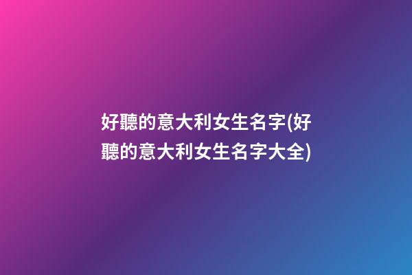 好聽的意大利女生名字(好聽的意大利女生名字大全)