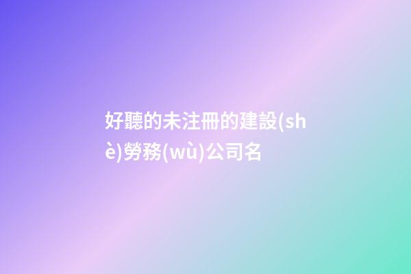 好聽的未注冊的建設(shè)勞務(wù)公司名-第1張-公司起名-玄機派