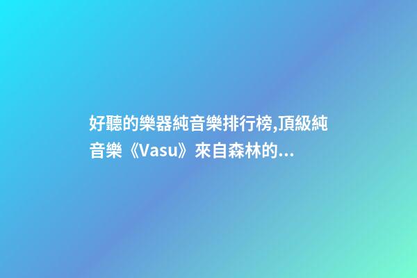 好聽的樂器純音樂排行榜,頂級純音樂《Vasu》來自森林的蟲鳴鳥叫、潺潺流水和徐徐清風-第1張-觀點-玄機派