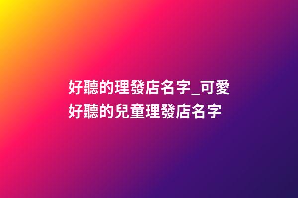 好聽的理發店名字_可愛好聽的兒童理發店名字