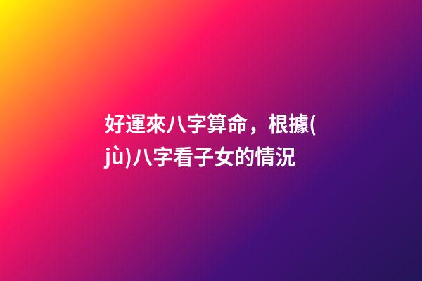 好運來八字算命，根據(jù)八字看子女的情況-第1張-觀點-玄機派