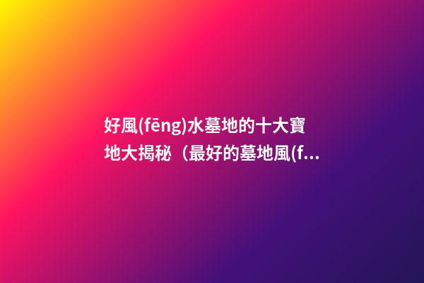 好風(fēng)水墓地的十大寶地大揭秘（最好的墓地風(fēng)水寶地）