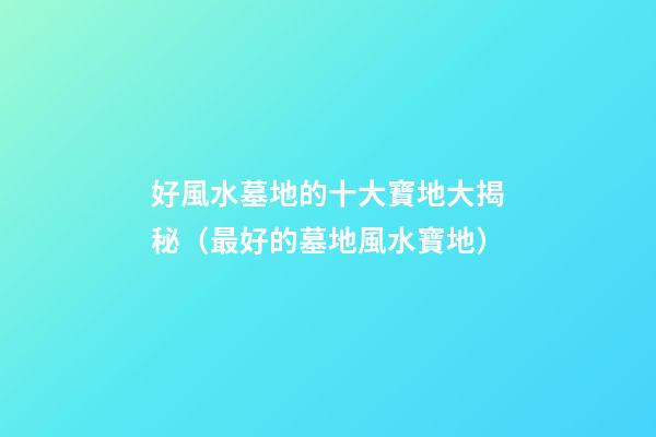 好風水墓地的十大寶地大揭秘（最好的墓地風水寶地）