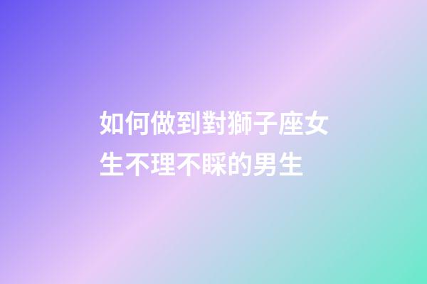 如何做到對獅子座女生不理不睬的男生-第1張-星座運勢-玄機派