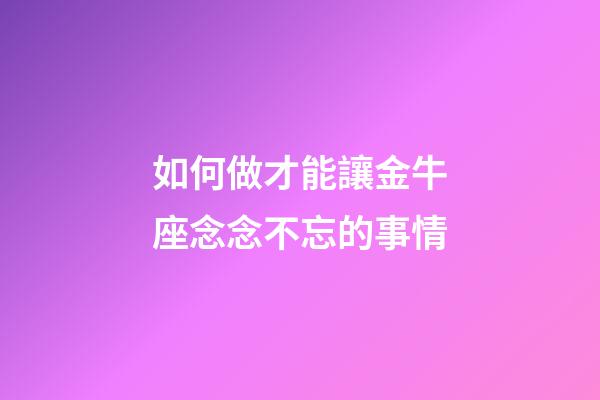 如何做才能讓金牛座念念不忘的事情