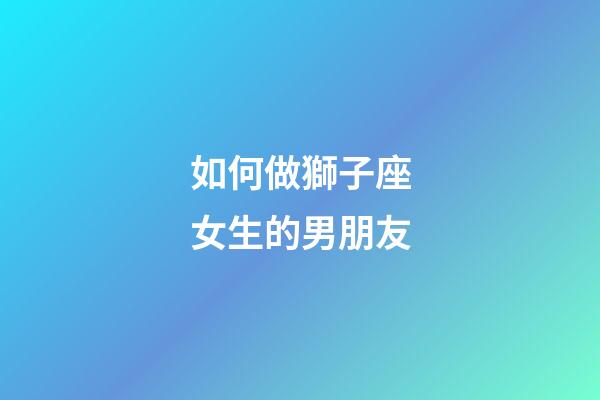 如何做獅子座女生的男朋友-第1張-星座運勢-玄機派