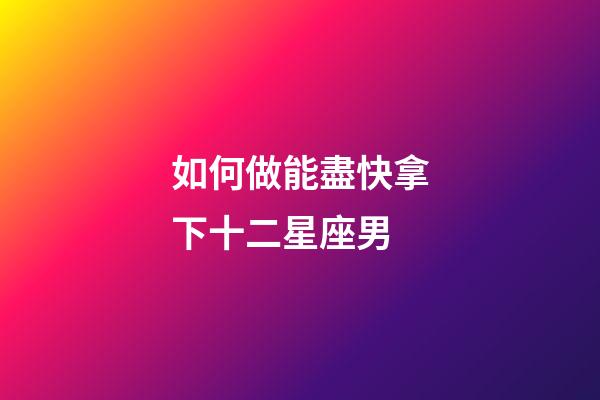 如何做能盡快拿下十二星座男-第1張-星座運勢-玄機派