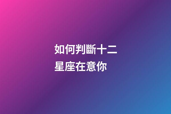 如何判斷十二星座在意你-第1張-星座運勢-玄機派