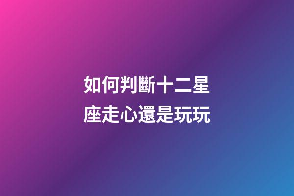 如何判斷十二星座走心還是玩玩-第1張-星座運勢-玄機派