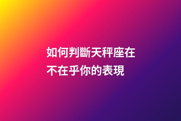 如何判斷天秤座在不在乎你的表現-第1張-星座運勢-玄機派